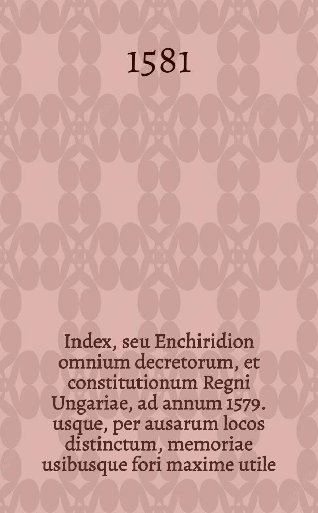 Index, seu Enchiridion omnium decretorum, et constitutionum Regni Ungariae, ad annum 1579. usque, per ausarum locos distinctum, memoriae usibusque fori maxime utile // Tripartitum opus iuris ...