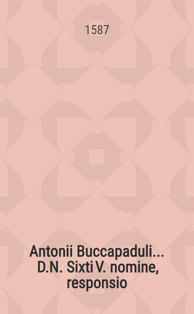 Antonii Buccapaduli ... D.N. Sixti V. nomine, responsio // Ad ... Sixtum Quintum Pont. Max. Philippi II ... Hispaniarum et Indiarum regis ... nomine ... oratio ...