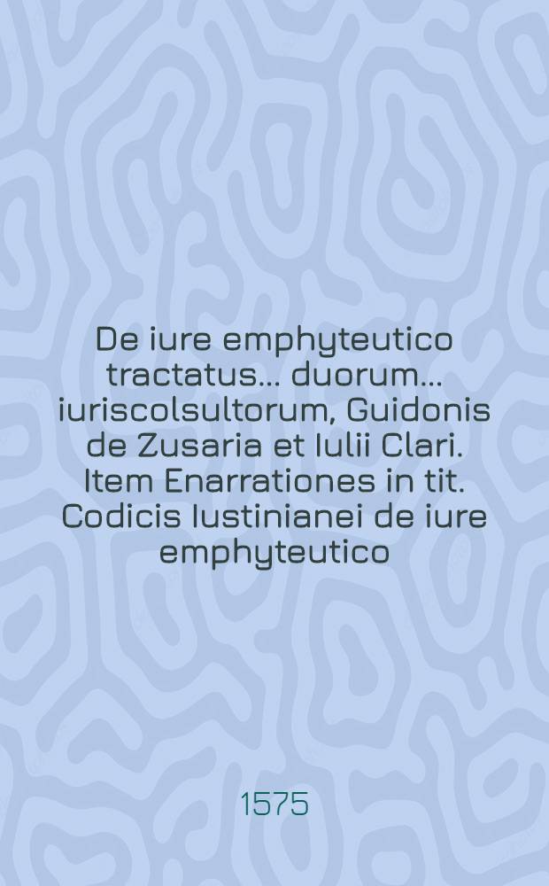 De iure emphyteutico tractatus ... duorum ... iuriscolsultorum, Guidonis de Zusaria et Iulii Clari. Item Enarrationes in tit. Codicis Iustinianei de iure emphyteutico, Ioannis Corasii Tolos. et Io. Ferrarii Montani, quibus ea quae ad hanc materiam spectant exactiβimè et absolutiβimè tractantur et explicantur : Omnia nunc diligenter recognita & emendatius quàm antè in lucem edita : Cum Indice rerum memorabilium copiosissimo