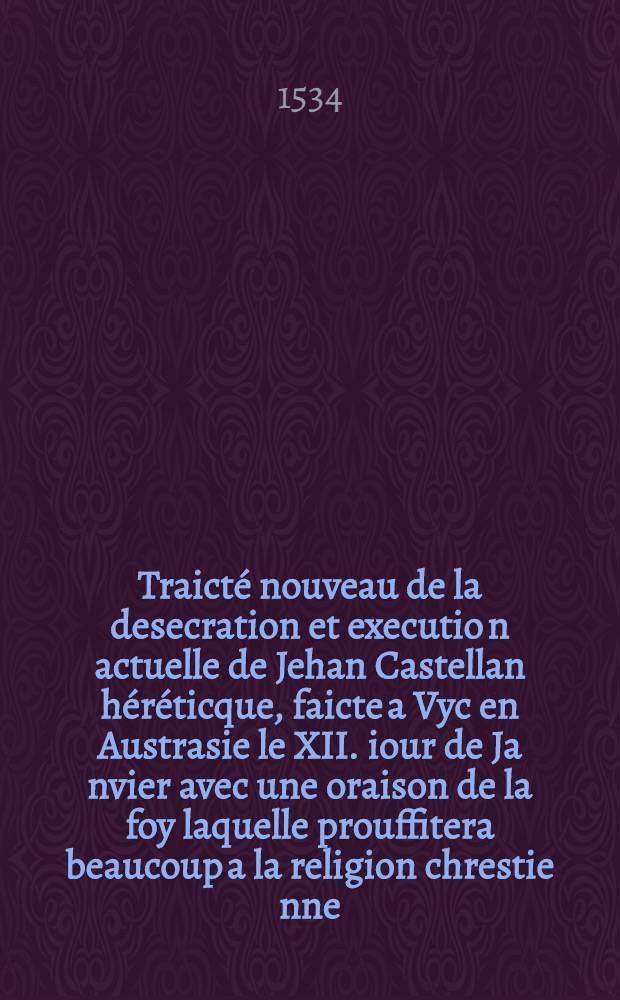 Traicté nouveau de la desecration et executio[n] actuelle de Jehan Castellan héréticque, faicte a Vyc en Austrasie le XII. iour de Ja[n]vier avec une oraison de la foy laquelle prouffitera beaucoup a la religion chrestie[n]ne