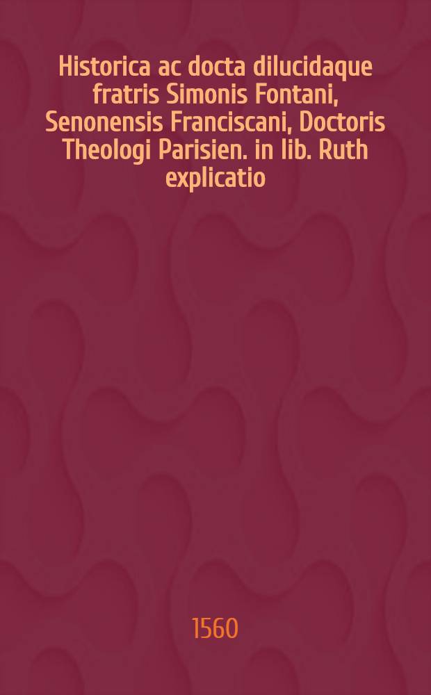 Historica ac docta dilucidaque fratris Simonis Fontani, Senonensis Franciscani, Doctoris Theologi Parisien. in lib. Ruth explicatio : Ad reverend. Dominum, D. Ludovicum de Baissey, abbatem Cictercien. meritiβimum