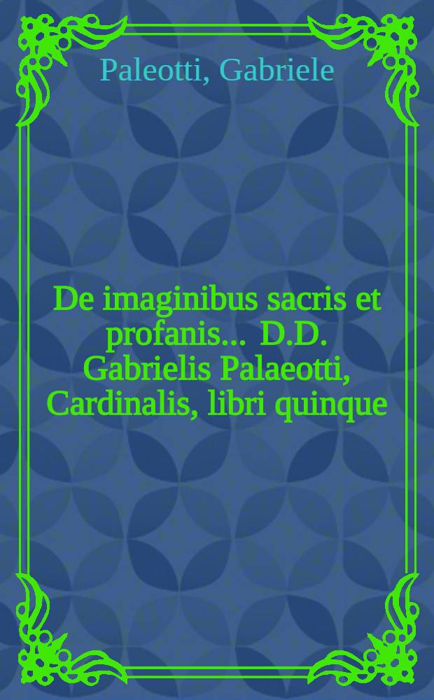 De imaginibus sacris et profanis ... D.D. Gabrielis Palaeotti, Cardinalis, libri quinque : Quibus multiplices earum abusus, iuxta sacrosancti Concilij Tridentini decreta, deteguntur : Ac variae cautiones ad omnium generum picturas ex christiana disciplina restituendas, proponuntur : Ad usum quidem ecclesia sua bononiensis scripti, caeterum bono omnium ecclesiarum nunc primum Latine editi