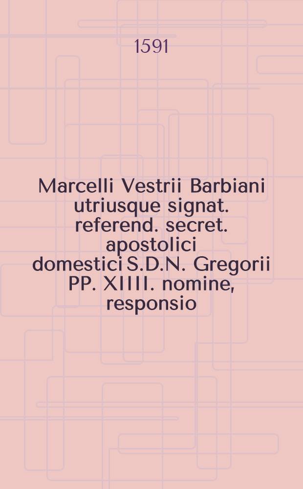 Marcelli Vestrii Barbiani utriusque signat. referend. secret. apostolici domestici S.D.N. Gregorii PP. XIIII. nomine, responsio // ... Oratio ad ... Gregorium XIIII. P.M. habita dum una cum quinque ... die XII. Februarij. anno M.D.LXXXXI