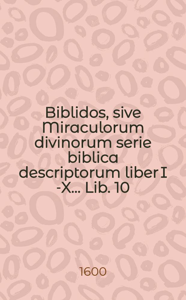 Biblidos, sive Miraculorum divinorum serie biblica descriptorum liber I [-X] ... Lib. 10 : Deutoronomij decimo sexto capite, ad finem usque, Pentateuchi reliqua detexens