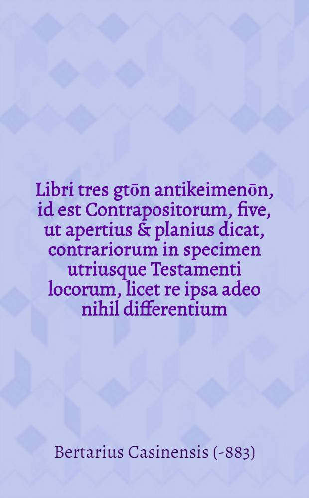 Libri tres gtōn antikeimenōn, id est Contrapositorum, five, ut apertius & planius dicat, contrariorum in specimen utriusque Testamenti locorum, licet re ipsa adeo nihil differentium, ut maxime concordent, iam recens inter vetutissimos quosdam codices reperti