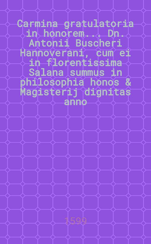 Carmina gratulatoria in honorem ... Dn. Antonii Buscheri Hannoverani, cum ei in florentissima Salana summus in philosophia honos & Magisterij dignitas anno ... 1599. 7. Augusti public&egrave; sub rectoratu ... Dn. Eliae Reusneri Med. licent. historiarum ac poeseos Professoris publici &agrave; ... Dn. Hieremia Setsero I.U. & Philosophiae Doctore ... decerneretur