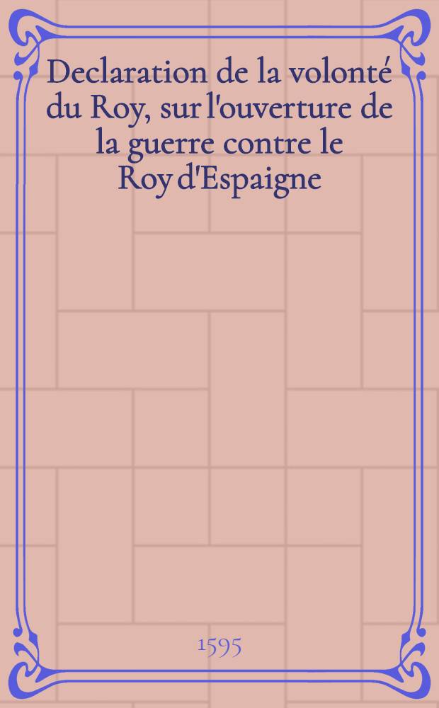 Declaration de la volont&eacute; du Roy, sur l'ouverture de la guerre contre le Roy d'Espaigne