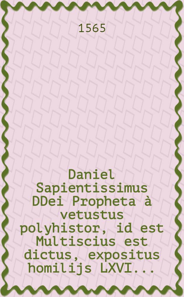 Daniel Sapientissimus DDei Propheta à vetustus polyhistor, id est Multiscius est dictus, expositus homilijs LXVI ...