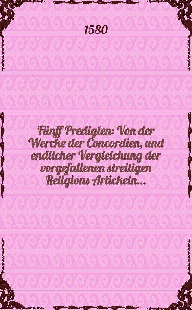F&uuml;nff Predigten: Von der Wercke der Concordien, und endlicher Vergleichung der vorgefallenen streitigen Religions Artickeln ... : Zu Dre&beta;den, Leiptzig und Wittembergk, durch Iacobum Andreae, D., gehalten
