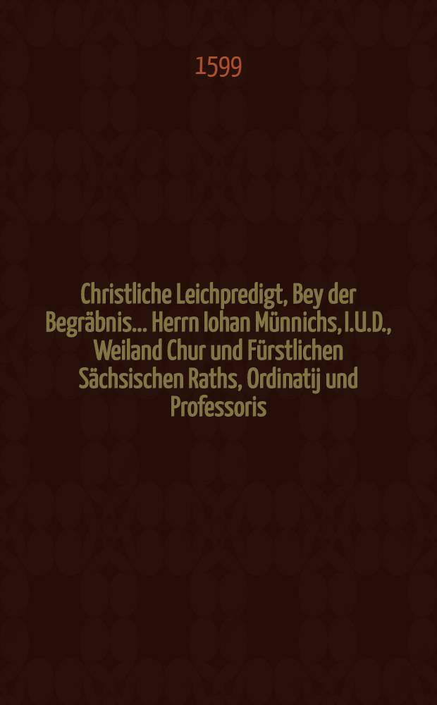 Christliche Leichpredigt, Bey der Begräbnis ... Herrn Iohan Münnichs, I.U.D., Weiland Chur und Fürstlichen Sächsischen Raths, Ordinatij und Professoris, Auch Bürgermeister und deβ Schöppenstuels allhier zu Leipzig Assessoris, und Thumbherrns zu Merseburgk, Welcher am tage Laurentij dieses 1599. Iars in Christo selig entschlaffen, und den 12. Augusti in die Kirche S. Niclas ist zur Erden bestattet worden