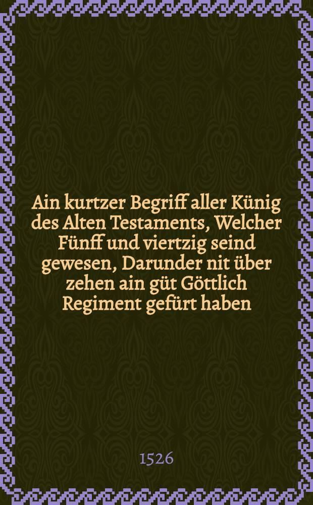 Ain kurtzer Begriff aller K&uuml;nig des Alten Testaments, Welcher F&uuml;nff und viertzig seind gewesen, Darunder nit &uuml;ber zehen ain g&uuml;t G&ouml;ttlich Regiment gef&uuml;rt haben, die andern all haben mit ungerechtigkeit, gewalt und zwang geregiert, und mit falschem erdachtem Gotts dienst, das volck Gottes verf&uuml;rt