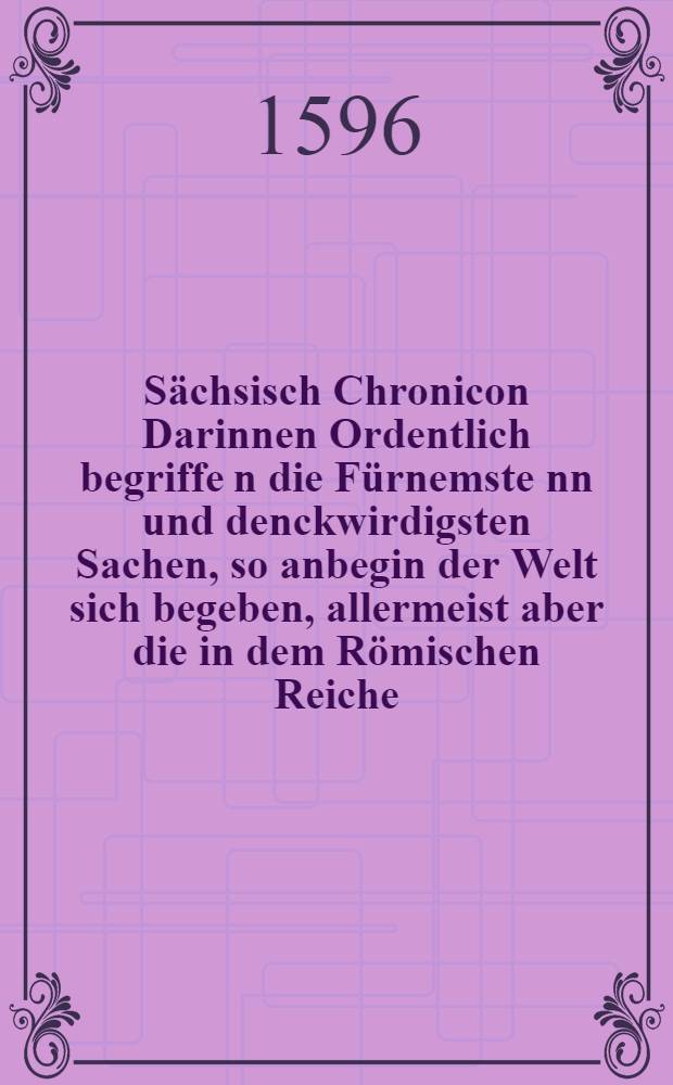 Sächsisch Chronicon Darinnen Ordentlich begriffe[n] die Fürnemste[n]n und denckwirdigsten Sachen, so anbegin der Welt sich begeben, allermeist aber die in dem Römischen Reiche, und Sachsen, auch andern Lendern vorgelauffen ...