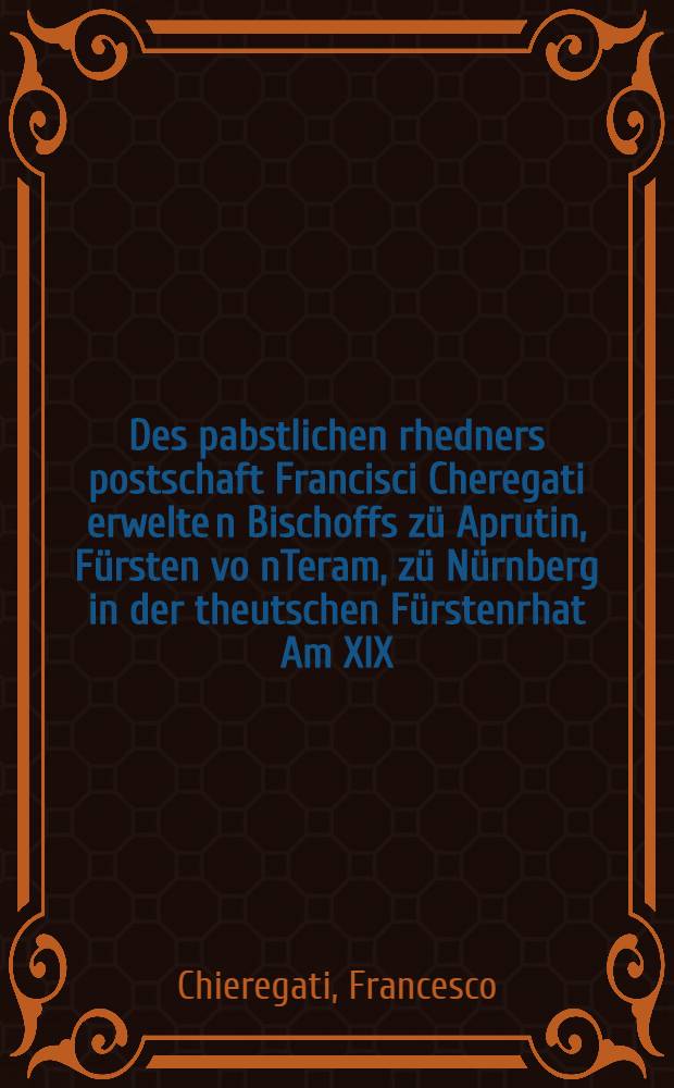 Des pabstlichen rhedners postschaft Francisci Cheregati erwelte[n] Bischoffs z&uuml; Aprutin, F&uuml;rsten vo[n]Teram, z&uuml; N&uuml;rnberg in der theutschen F&uuml;rstenrhat Am XIX. tag des winterminents beschehen, Anno LVXXII