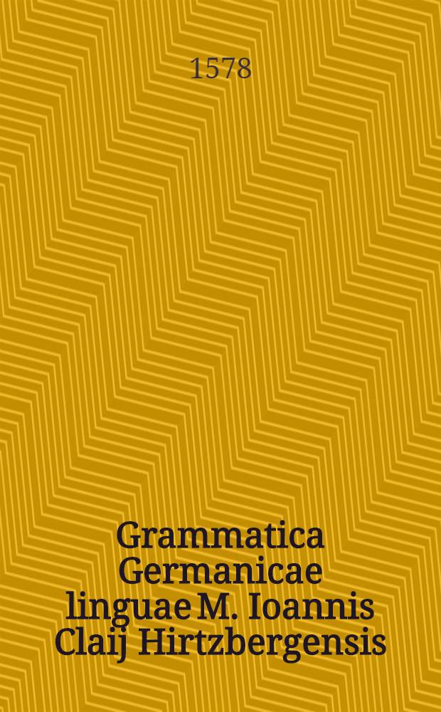 Grammatica Germanicae linguae M. Ioannis Claij Hirtzbergensis : Ex Bibliis Lutheri Germanicis et aliis eius libris collecta