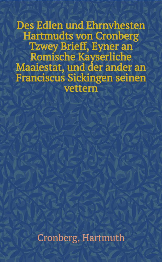 Des Edlen und Ehrnvhesten Hartmudts von Cronberg Tzwey Brieff, Eyner an Romische Kayserliche Maaiestat, und der ander an Franciscus Sickingen seinen vettern, der gotlichen un[d] Evangelische[n] ler und warheit und gmeyner Christenheit zu furderung geschrieben ...