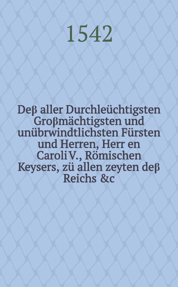 De&beta; aller Durchle&uuml;chtigsten Gro&beta;m&auml;chtigsten und un&uuml;brwindtlichsten F&uuml;rsten und Herren, Herr[e]n Caroli V., R&ouml;mischen Keysers, z&uuml; allen zeyten de&beta; Reichs &c. Er&ouml;ffnung unnd au&beta;r&uuml;ffung de&beta; Kriegs wider Franckreich, auff XXV. Augusti, M.D.XLII. au&beta;gangen, unnd au&beta; Hispanischen Spraach jnns Te&uuml;tsch Transferiert