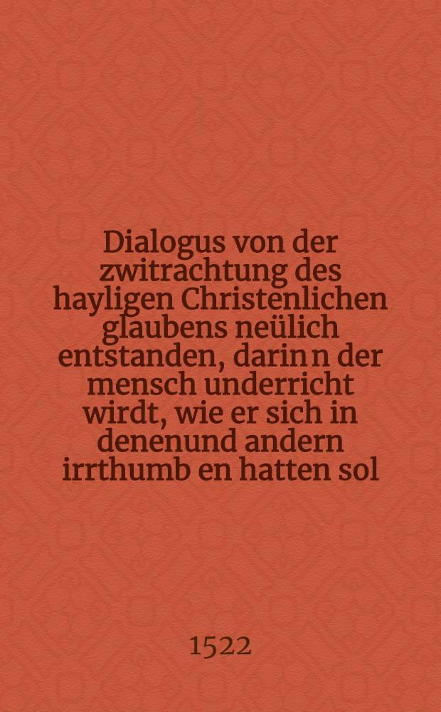 Dialogus von der zwitrachtung des hayligen Christenlichen glaubens neülich entstanden, darin[n] der mensch underricht wirdt, wie er sich in denenund andern irrthumb[e]n hatten sol