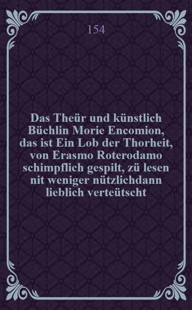 Das Theür und künstlich Büchlin Morie Encomion, das ist Ein Lob der Thorheit, von Erasmo Roterodamo schimpflich gespilt, zü lesen nit weniger nützlichdann lieblich verteütscht ...