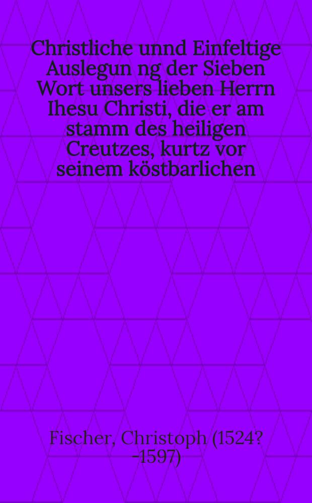 Christliche unnd Einfeltige Auslegun[n]g der Sieben Wort unsers lieben Herrn Ihesu Christi, die er am stamm des heiligen Creutzes, kurtz vor seinem k&ouml;stbarlichen, thewren, aller heiligsten und aller krefftigsten Tode, geredt hat : Gestellet in Sieben Predigten