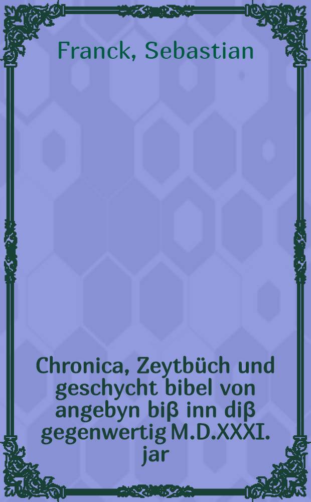 Chronica, Zeytb&uuml;ch und geschycht bibel von angebyn bi&beta; inn di&beta; gegenwertig M.D.XXXI. jar : Darinn beide Gottes und der welt lauff, hendel, art, wort, werck, kriegen, wesen, und leben ersehen und begriffen wirt ..