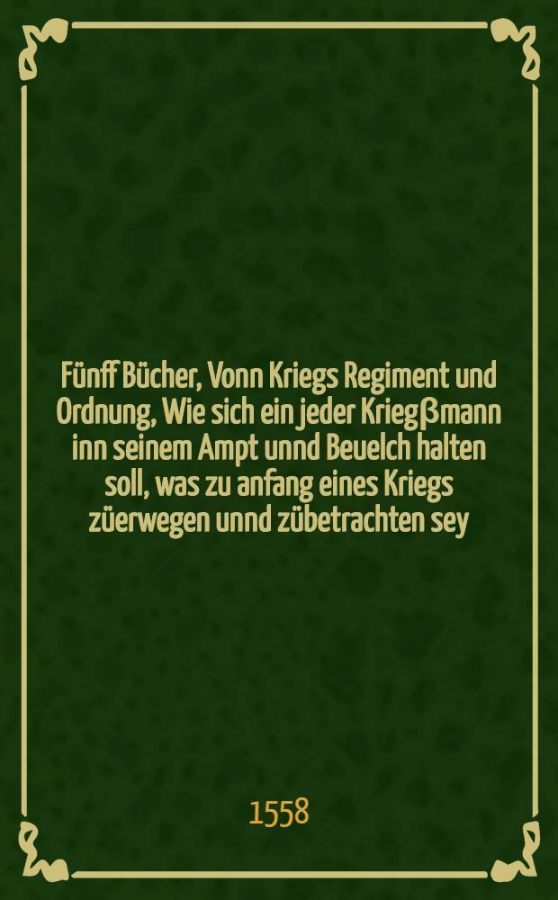 F&uuml;nff B&uuml;cher, Vonn Kriegs Regiment und Ordnung, Wie sich ein jeder Krieg&beta;mann inn seinem Ampt unnd Beuelch halten soll, was zu anfang eines Kriegs z&uuml;erwegen unnd z&uuml;betrachten sey, Auch vonn vielerley beuelch unnd &auml;mptern, vom h&ouml;chsten bi&beta; auff des niederst, was eines jeden Herrn oder Potentaten, als general Obersten, Krieg&beta;r&auml;th, Comissarien, Pfenningmeysters, Obersten Feldprofosen, Provand und Quartiermeystes, de&beta;gleichen Herold, Schreibers &c. ...