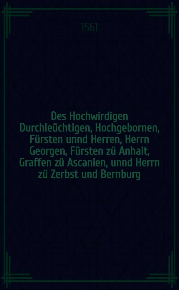 Des Hochwirdigen Durchleüchtigen, Hochgebornen, Fürsten unnd Herren, Herrn Georgen, Fürsten zü Anhalt, Graffen zü Ascanien, unnd Herrn zü Zerbst und Bernburg, Thumbprobst zü Magdeburg unnd Meissen, Predigten und andere Schriffnn die Sum[m]a christlicher Lehr treüwlich und reingefasset und erklärt ...