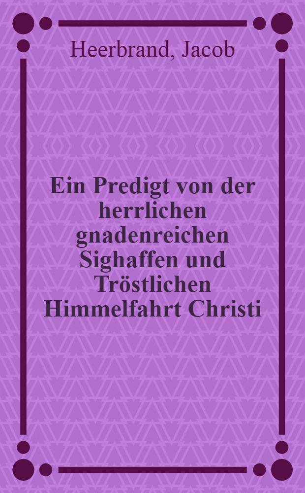 Ein Predigt von der herrlichen gnadenreichen Sighaffen und Tröstlichen Himmelfahrt Christi : Am tage der Himmelfahrt, zu Tübingen gehalten