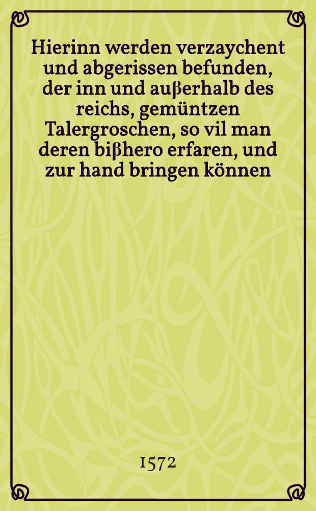 Hierinn werden verzaychent und abgerissen befunden, der inn und au&beta;erhalb des reichs, gem&uuml;ntzen Talergroschen, so vil man deren bi&beta;hero erfaren, und zur hand bringen k&ouml;nnen, welche in den dreyen, dem Fr&auml;nckischen, Schweibischen und Bayrischen Kraissen, f&uuml;r gangbare gute Taler, im nemen unnd au&beta;geben, zugelassen sein worden : Mit angehenkter verzeichnu&beta; und Contrfactur der guten Reinischen Goldg&uuml;lden