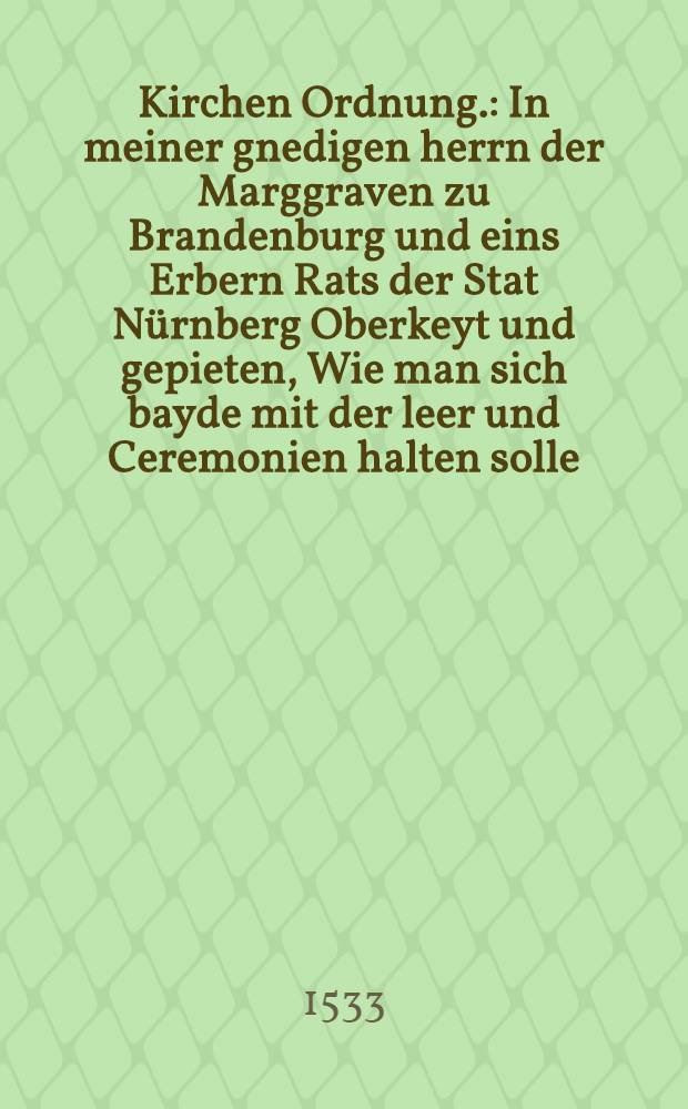Kirchen Ordnung. : In meiner gnedigen herrn der Marggraven zu Brandenburg und eins Erbern Rats der Stat N&uuml;rnberg Oberkeyt und gepieten, Wie man sich bayde mit der leer und Ceremonien halten solle