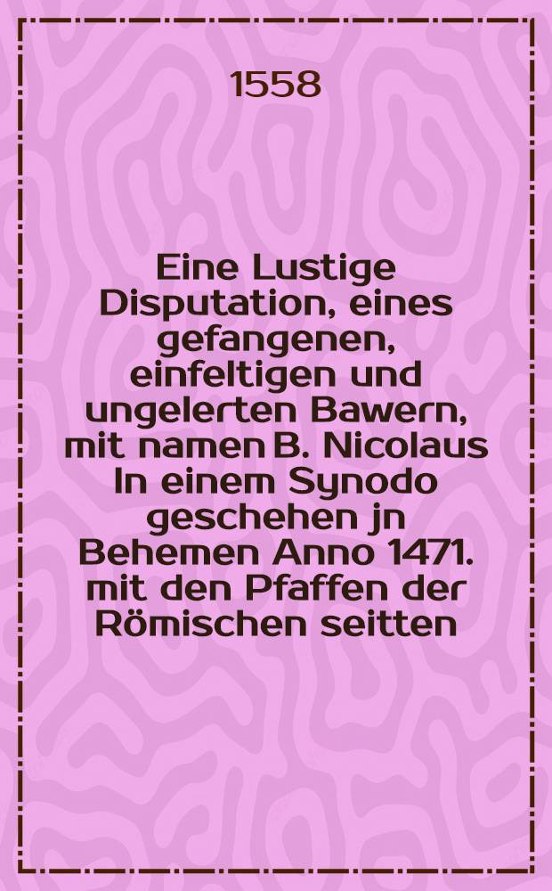 Eine Lustige Disputation, eines gefangenen, einfeltigen und ungelerten Bawern , mit namen B. Nicolaus In einem Synodo geschehen jn Behemen Anno 1471. mit den Pfaffen der R&ouml;mischen seitten ...