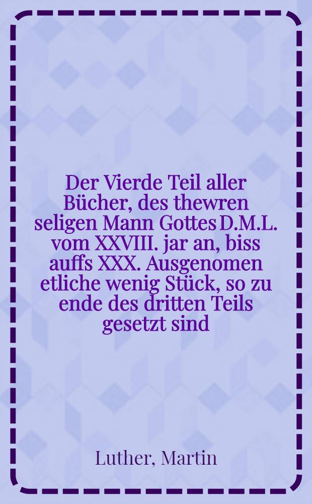Der Vierde Teil aller Bücher, des thewren seligen Mann Gottes D.M.L. vom XXVIII. jar an, biss auffs XXX. Ausgenomen etliche wenig Stück, so zu ende des dritten Teils gesetzt sind, zum vierden mal gedruckt, aller ding dem Ersten und Andern Druck gleich ...