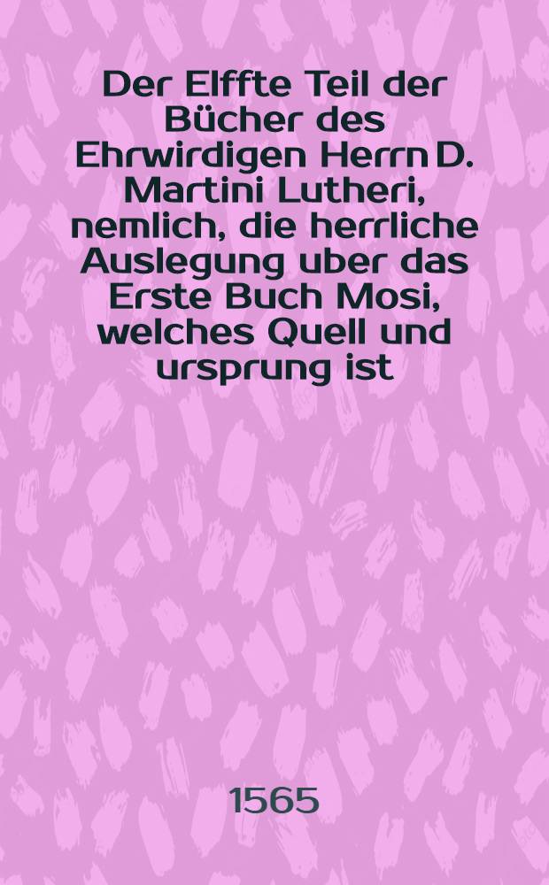 Der Elffte Teil der Bücher des Ehrwirdigen Herrn D. Martini Lutheri, nemlich, die herrliche Auslegung uber das Erste Buch Mosi, welches Quell und ursprung ist, aller Propheutischen und Apostolischen Schrifften, vom anfang des XXV. Capitels, bis zum ende