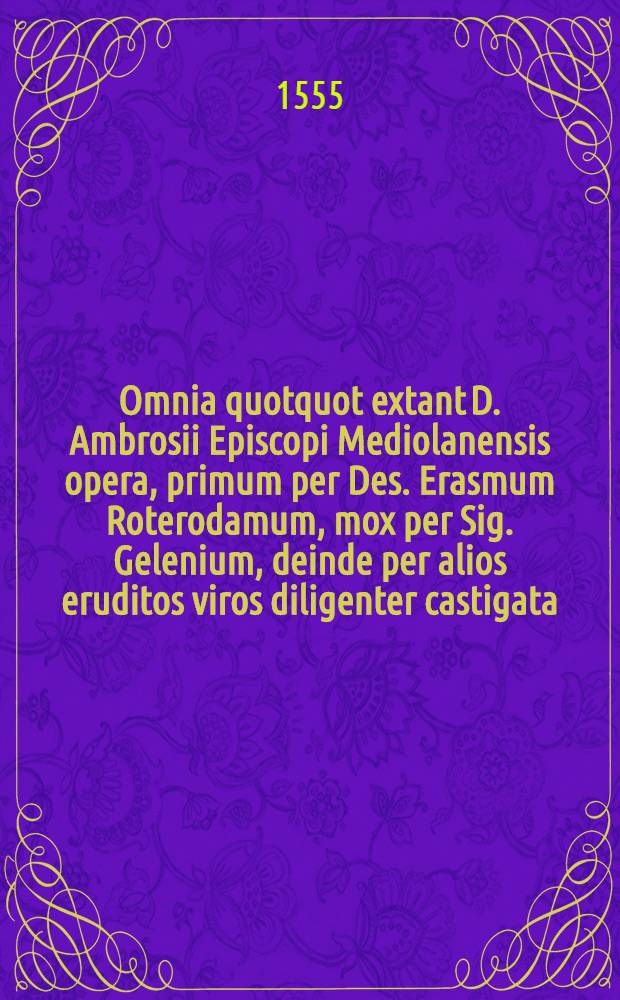 Omnia quotquot extant D. Ambrosii Episcopi Mediolanensis opera, primum per Des. Erasmum Roterodamum, mox per Sig. Gelenium, deinde per alios eruditos viros diligenter castigata; nunc vero postremum per Ioannem Costerium, ad plurium antiquorum codicum collatione, plus bis mille erroribus sublatis, praeter integros versus pluribus locis desideratos, quos nunc adiecit; ita emendata, ut superiobus editionibus, ubicunque gentium evulgatis, longe praestare aequus lector, si vel unicum tantum librum cum superiobus impressionibus contulerit, facile dijudicet : Quae singulis tomis contineantur, cum catalogus eorum post vitam D. Ambrosij succedens, tum epistolae Erasmi cuilibet sectioni seorsum praemisse docebunt Index geminus sub finem operis adiectus est foecundissimus. [T. 1]