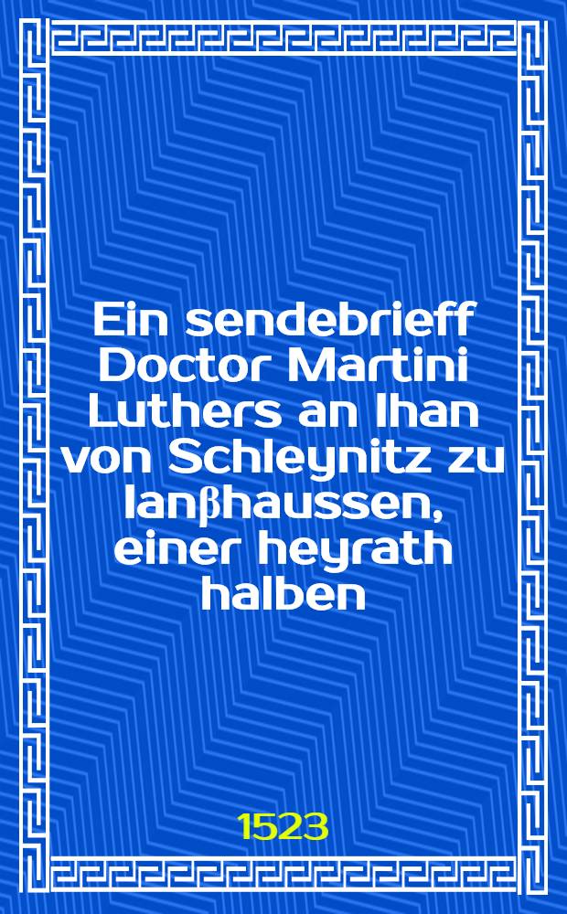 Ein sendebrieff Doctor Martini Luthers an Ihan von Schleynitz zu Ianβhaussen, einer heyrath halben; Ein sendbrieff Doctor Martini Luthers an die drey Hoffjunckfrawen die auβ dem frawen zymmer zu Freyberg umb des Ewangelium willen vertriben sein: Wittemberg, 1523