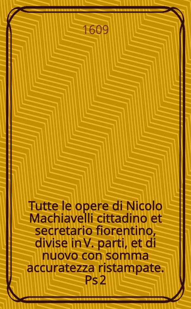 [Tutte le opere di Nicolo Machiavelli cittadino et secretario fiorentino, divise in V. parti, et di nuovo con somma accuratezza ristampate]. [Ps 2] : Il principe ... ; La vita di Castruccio Castracani da Lucca ; Il modo che tenne il duca Valentino per ammazzare Vitellozzo Vitelli, Oliverotto da Fermo, il signor Pagolo, et il duca di Gravina ; I ritratti delle cose della Francia et della Alamagna