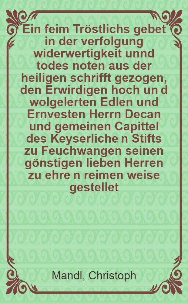 Ein feim Tröstlichs gebet in der verfolgung widerwertigkeit unnd todes noten aus der heiligen schrifft gezogen, den Erwirdigen hoch un[d] wolgelerten Edlen und Ernvesten Herrn Decan und gemeinen Capittel des Keyserliche[n] Stifts zu Feuchwangen seinen gönstigen lieben Herren zu ehre[n] reimen weise gestellet