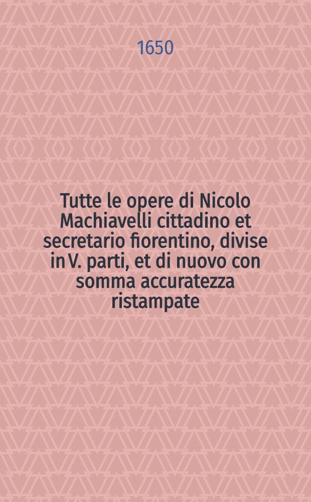 Tutte le opere di Nicolo Machiavelli cittadino et secretario fiorentino, divise in V. parti, et di nuovo con somma accuratezza ristampate : Al santissimo et beatissimo padre signore nostro Clemente VII. Pont. Mass. [Ps 1] : Historie ...