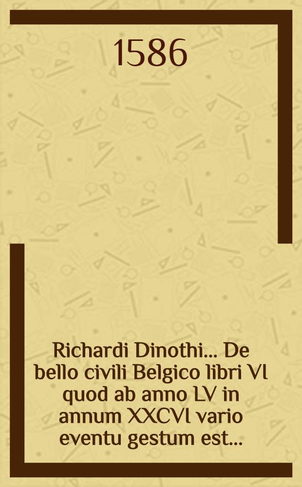 Richardi Dinothi ... De bello civili Belgico libri VI quod ab anno LV in annum XXCVI vario eventu gestum est ...