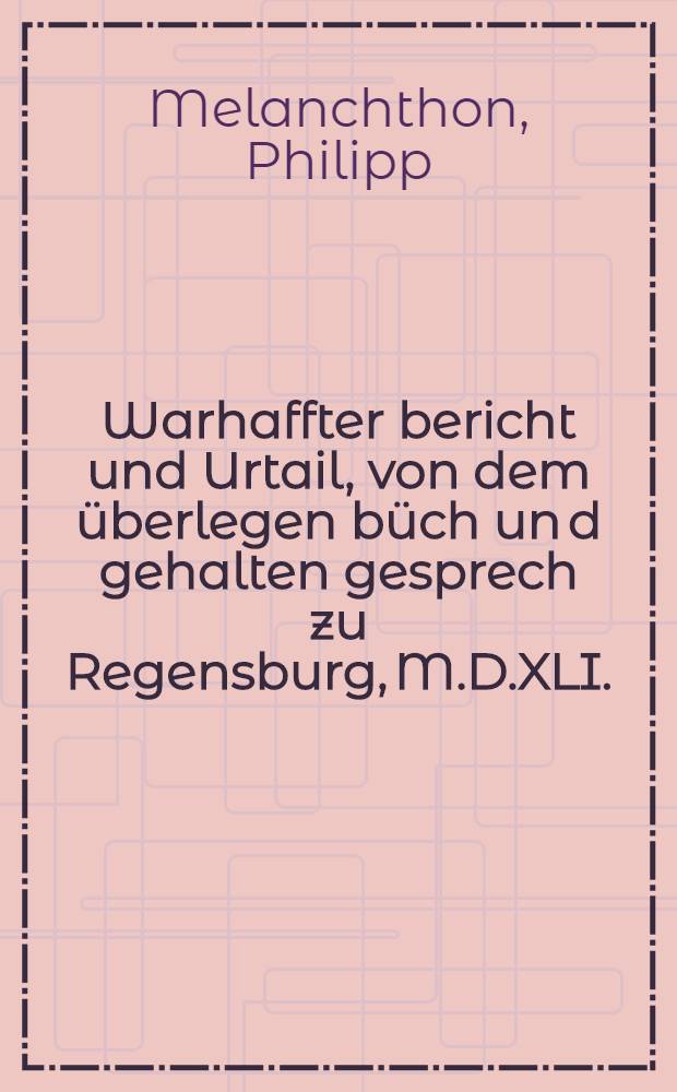 Warhaffter bericht und Urtail, von dem &uuml;berlegen b&uuml;ch un[d] gehalten gesprech zu Regensburg, M.D.XLI.