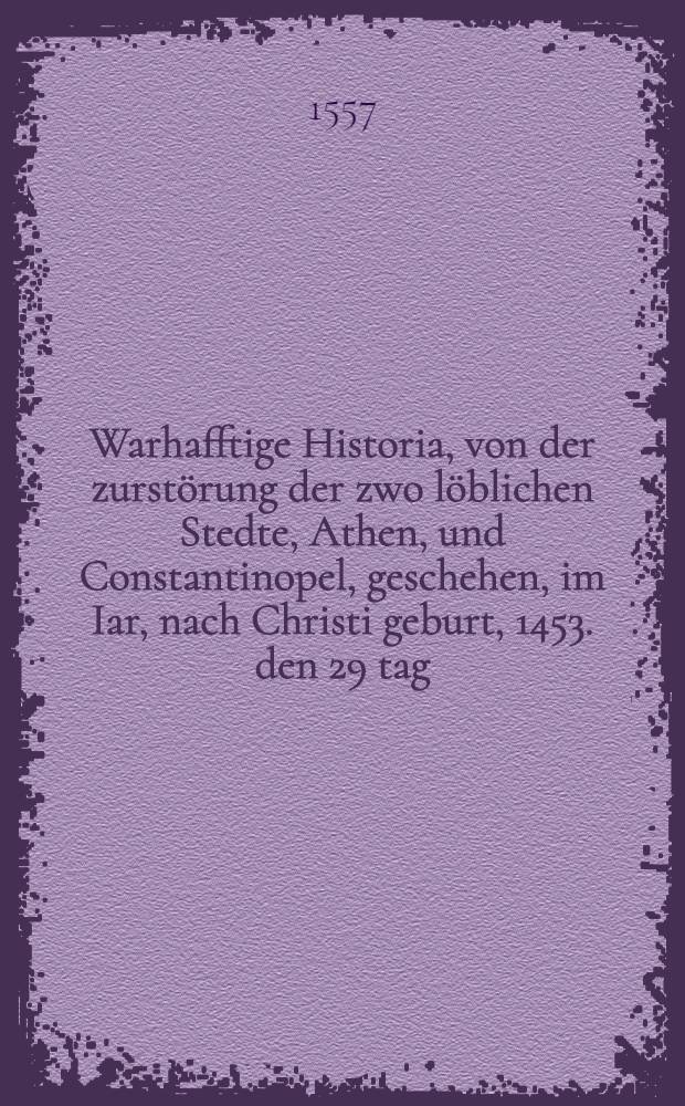 Warhafftige Historia, von der zurstörung der zwo löblichen Stedte, Athen, und Constantinopel, geschehen, im Iar, nach Christi geburt, 1453. den 29 tag. des Monats Maij durch Mahometum, der zeit Türckischen Keiser etc.