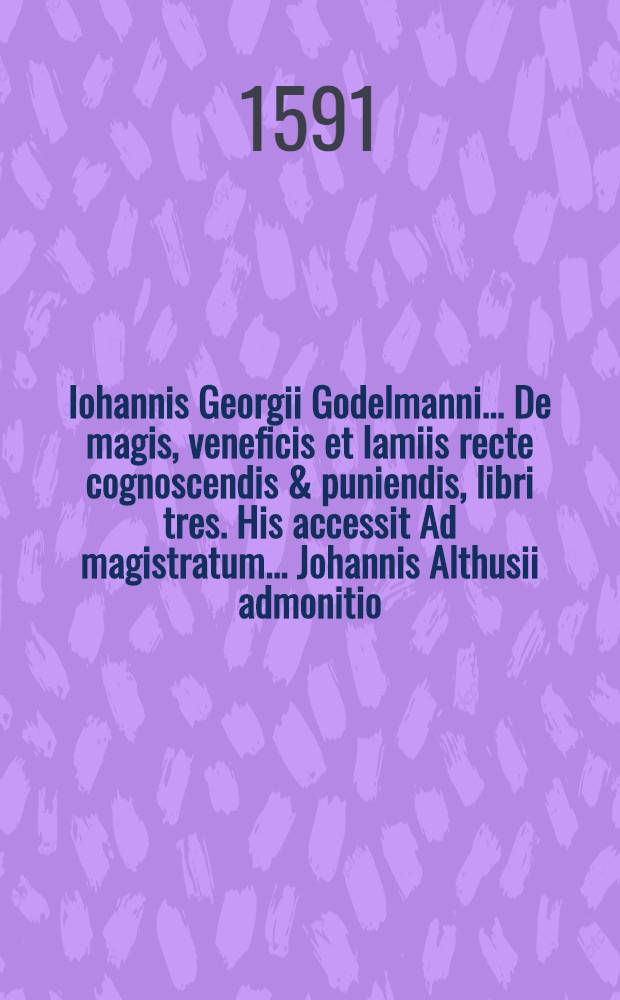 Iohannis Georgii Godelmanni ... De magis, veneficis et lamiis recte cognoscendis & puniendis, libri tres. His accessit Ad magistratum ... Johannis Althusii admonitio : Lib. 1-3