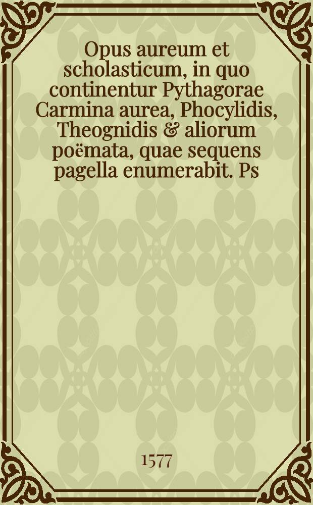 Opus aureum et scholasticum, in quo continentur Pythagorae Carmina aurea, Phocylidis, Theognidis & aliorum poёmata, quae sequens pagella enumerabit. [Ps. 1]