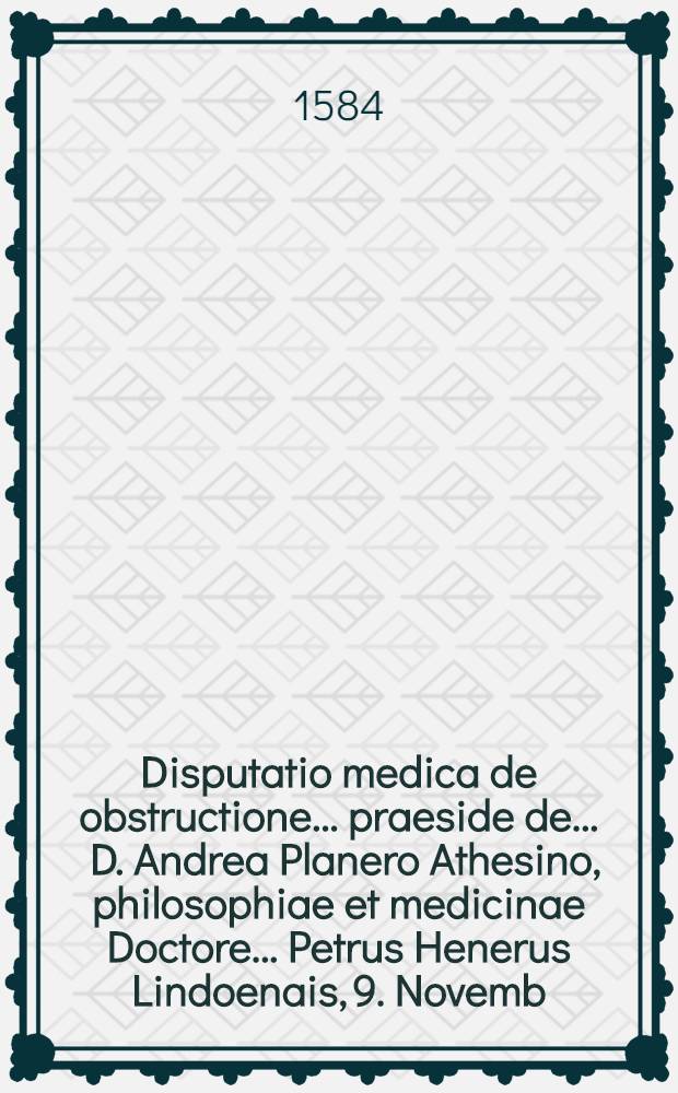Disputatio medica de obstructione ... praeside de ... D. Andrea Planero Athesino, philosophiae et medicinae Doctore ... Petrus Henerus Lindoenais, 9. Novemb. anni 1583 ... respondit