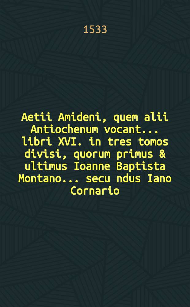 Aetii Amideni, quem alii Antiochenum vocant ... libri XVI. in tres tomos divisi, quorum primus & ultimus Ioanne Baptista Montano ... secu[n]dus Iano Cornario ... interpretibus Latinitate donati sunt ... : T. 1-3
