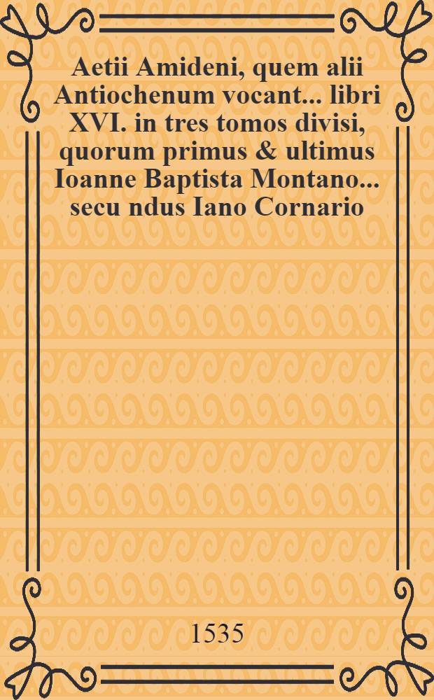Aetii Amideni, quem alii Antiochenum vocant ... libri XVI. in tres tomos divisi, quorum primus & ultimus Ioanne Baptista Montano ... secu[n]dus Iano Cornario ... interpretibus Latinitate donati sunt .. : T. 1-3. T. 1
