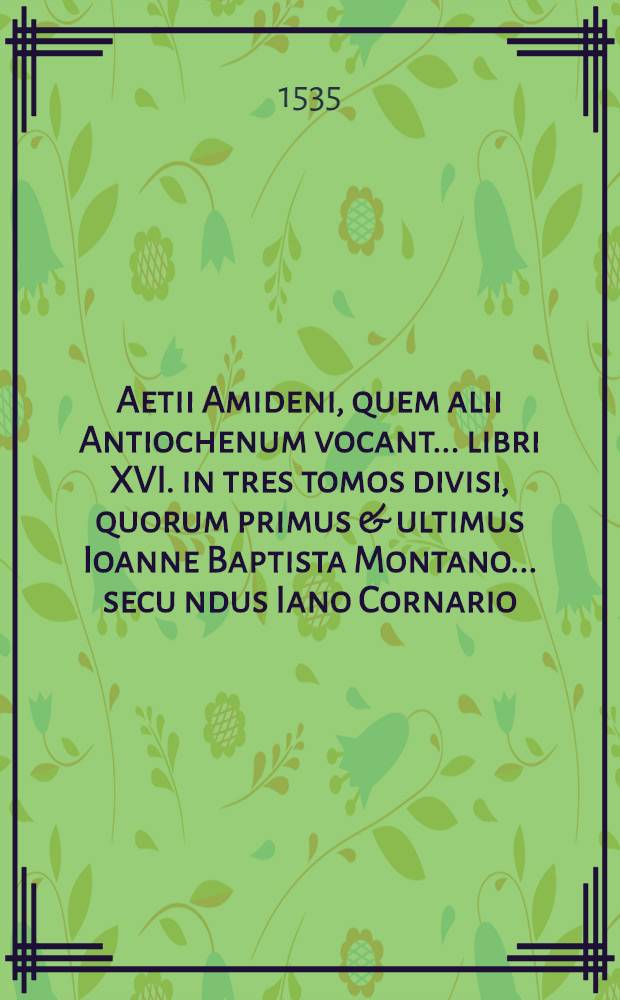 Aetii Amideni, quem alii Antiochenum vocant ... libri XVI. in tres tomos divisi, quorum primus & ultimus Ioanne Baptista Montano ... secu[n]dus Iano Cornario ... interpretibus Latinitate donati sunt .. : T. 1-3. T. 3