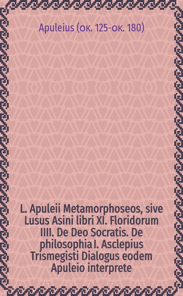 L. Apuleii Metamorphoseos, sive Lusus Asini libri XI. Floridorum IIII. De Deo Socratis. De philosophia I. Asclepius Trismegisti Dialogus eodem Apuleio interprete; Eiusdem Apuleij liber De dogmatis Platonicis; Eiusdem liber De mundo, quem magna ex parte ex lib. Aristotelis eiusdem argumenti in Latinam traduxit.... Isagogicus liber Platonicae per Alcinoum philosophum, Graece impressus