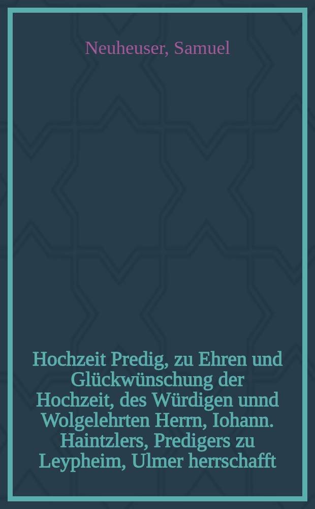 Hochzeit Predig, zu Ehren und Gl&uuml;ckw&uuml;nschung der Hochzeit, des W&uuml;rdigen unnd Wolgelehrten Herrn, Iohann. Haintzlers, Predigers zu Leypheim, Ulmer herrschafft, Unnd der Tugentsamen Iungfrawen Susanna Lauberm&auml;nnin : Gehalten z&uuml; Ulm im M&uuml;nster, den 14. Tag Decembris, Anno M.D.LXXIX