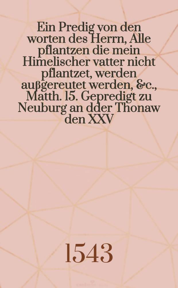 Ein Predig von den worten des Herrn, Alle pflantzen die mein Himelischer vatter nicht pflantzet, werden auβgereutet werden, &c., Matth. 15. Gepredigt zu Neuburg an dder Thonaw den XXV. Aprilis ...