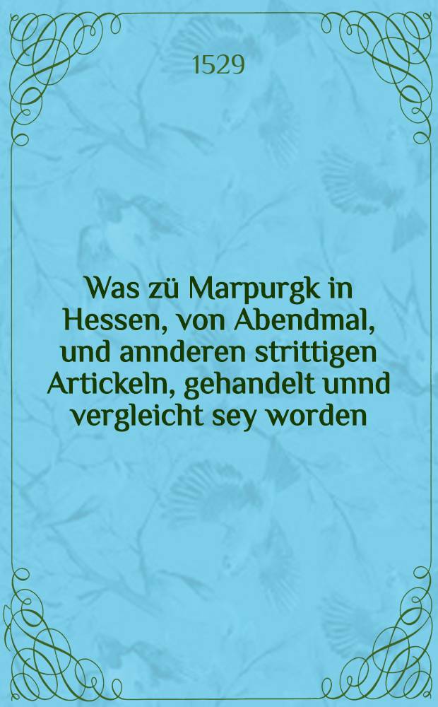 Was zü Marpurgk in Hessen, von Abendmal, und annderen strittigen Artickeln, gehandelt unnd vergleicht sey worden